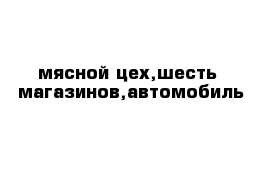 мясной цех,шесть  магазинов,автомобиль